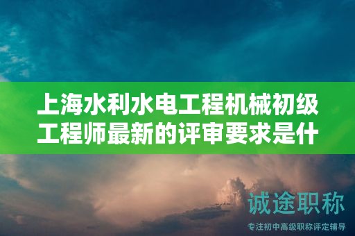 上海水利水電工程機(jī)械初級工程師最新的評審要求是什么，如何準(zhǔn)備？