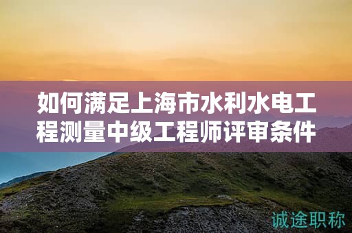 如何滿足上海市水利水電工程測量中級工程師評審條件和材料的要求？