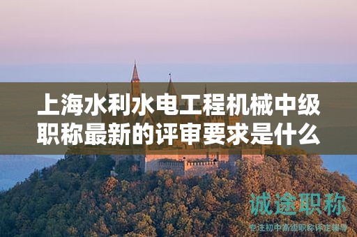 上海水利水電工程機械中級職稱最新的評審要求是什么，怎樣做好準備？