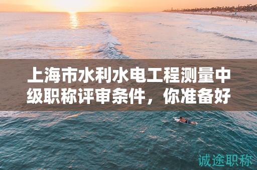 上海市水利水電工程測量中級職稱評審條件，你準(zhǔn)備好了嗎？
