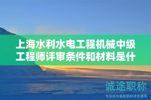 上海水利水電工程機械中級工程師評審條件和材料是什么，怎樣才能滿足？