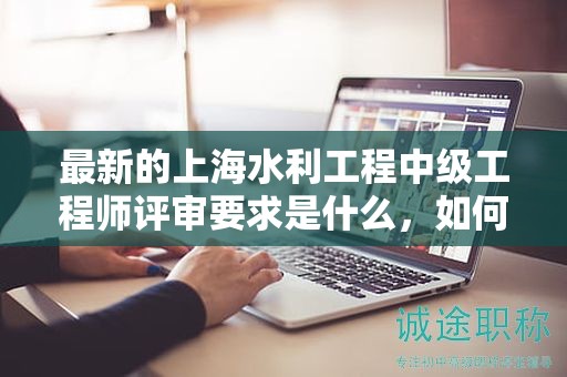 最新的上海水利工程中級工程師評審要求是什么，如何應(yīng)對？