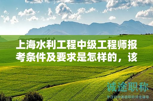 上海水利工程中級工程師報考條件及要求是怎樣的，該怎么辦？