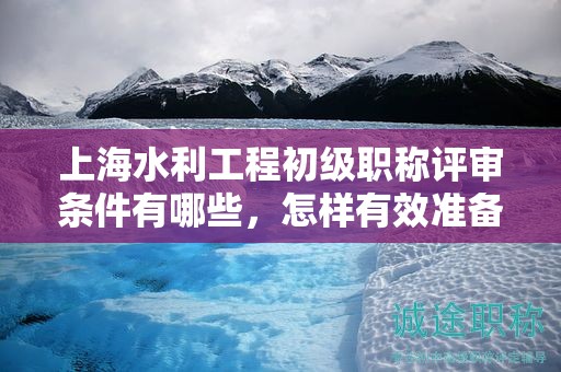 上海水利工程初級(jí)職稱評(píng)審條件有哪些，怎樣有效準(zhǔn)備？