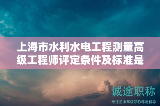 上海市水利水電工程測(cè)量高級(jí)工程師評(píng)定條件及標(biāo)準(zhǔn)是什么？助您一臂之力