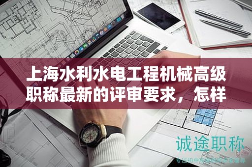 上海水利水電工程機(jī)械高級職稱最新的評審要求，怎樣提前做好準(zhǔn)備？