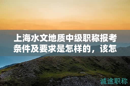 上海水文地質(zhì)中級(jí)職稱報(bào)考條件及要求是怎樣的，該怎么準(zhǔn)備？