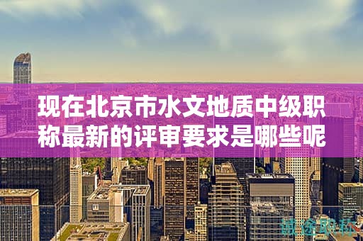 現(xiàn)在北京市水文地質(zhì)中級職稱最新的評審要求是哪些呢？
