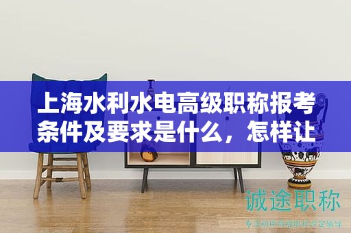 上海水利水電高級職稱報考條件及要求是什么，怎樣讓你的報考更成功？