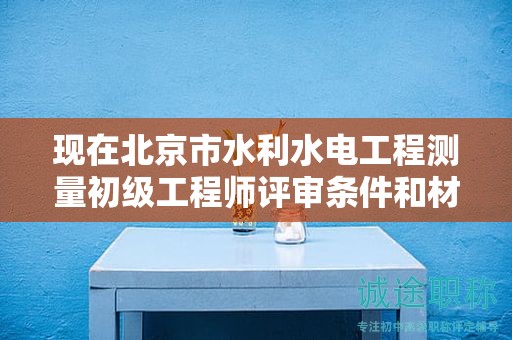 現(xiàn)在北京市水利水電工程測量初級工程師評審條件和材料有哪些？