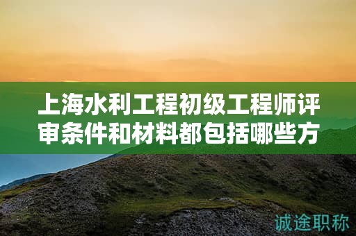 上海水利工程初級(jí)工程師評(píng)審條件和材料都包括哪些方面？