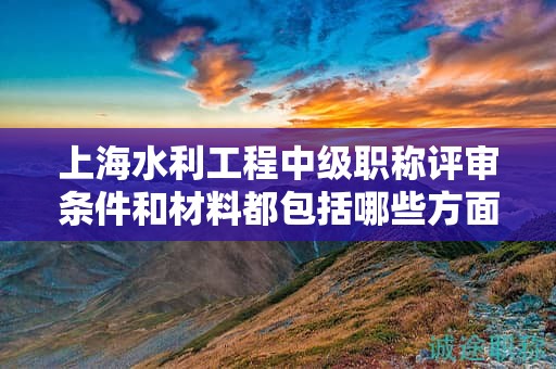 上海水利工程中級職稱評審條件和材料都包括哪些方面，該怎么準(zhǔn)備？