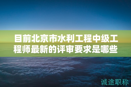 目前北京市水利工程中級工程師最新的評審要求是哪些呢？