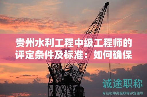 貴州水利工程中級工程師的評定條件及標(biāo)準(zhǔn)：如何確保自己達(dá)到了標(biāo)準(zhǔn)？