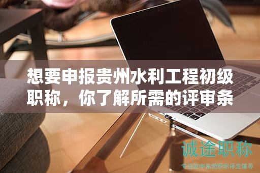 想要申報(bào)貴州水利工程初級(jí)職稱，你了解所需的評(píng)審條件和材料嗎？