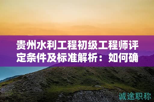 貴州水利工程初級工程師評定條件及標(biāo)準(zhǔn)解析：如何確保你的申請成功？