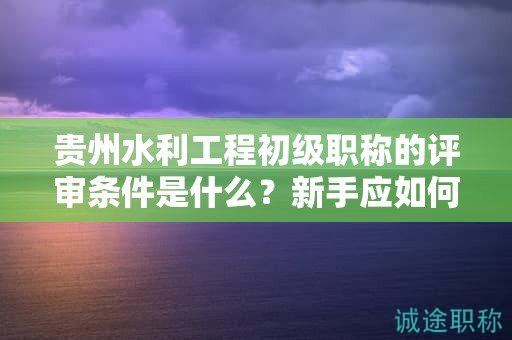 貴州水利工程初級(jí)職稱(chēng)的評(píng)審條件是什么？新手應(yīng)如何做好準(zhǔn)備？