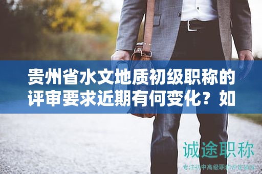貴州省水文地質(zhì)初級職稱的評審要求近期有何變化？如何保持與最新標(biāo)準(zhǔn)同步？