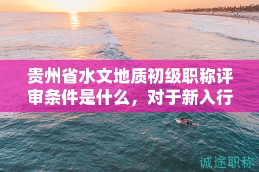 貴州省水文地質(zhì)初級職稱評審條件是什么，對于新入行者來說難度大嗎？