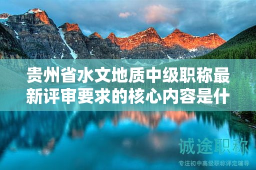 貴州省水文地質(zhì)中級職稱最新評審要求的核心內(nèi)容是什么？