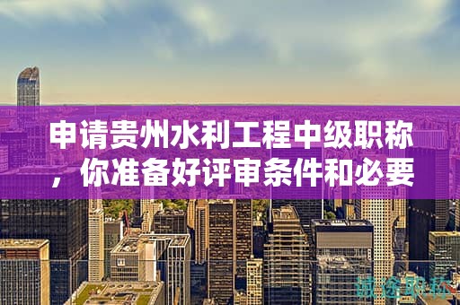 申請貴州水利工程中級職稱，你準備好評審條件和必要材料了嗎？