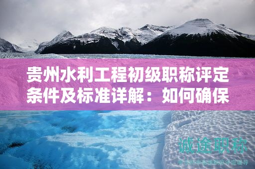 貴州水利工程初級職稱評定條件及標(biāo)準(zhǔn)詳解：如何確保你的資質(zhì)被認(rèn)可？