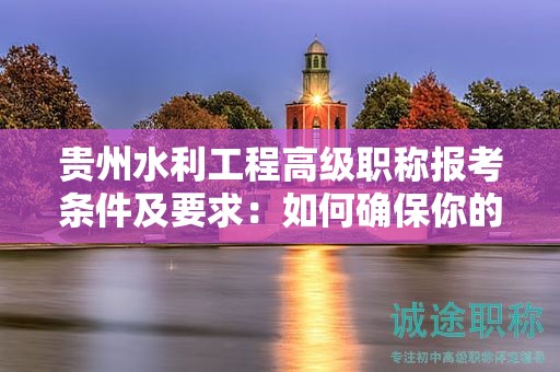 貴州水利工程高級職稱報考條件及要求：如何確保你的申請順利通過？