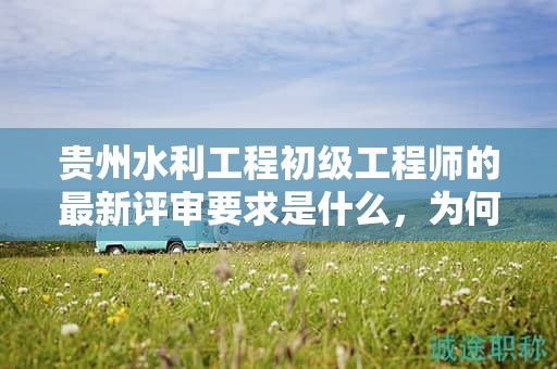 貴州水利工程初級(jí)工程師的最新評(píng)審要求是什么，為何需要關(guān)注？