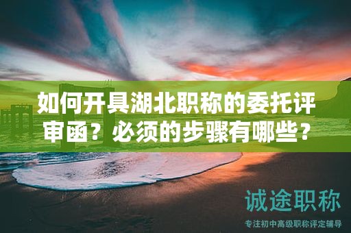 如何開具湖北職稱的委托評(píng)審函？必須的步驟有哪些？