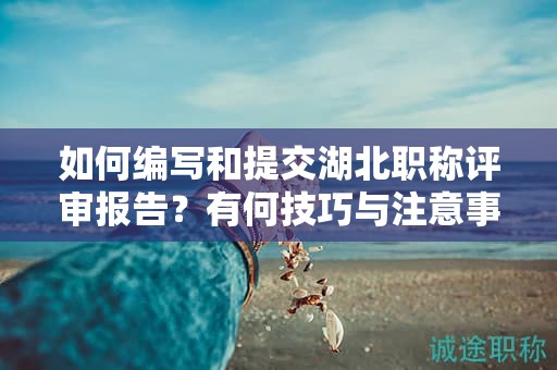 如何編寫和提交湖北職稱評審報告？有何技巧與注意事項？