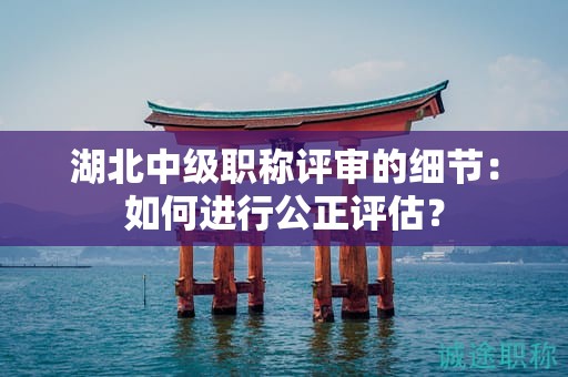 湖北中級(jí)職稱評(píng)審的細(xì)節(jié)：如何進(jìn)行公正評(píng)估？