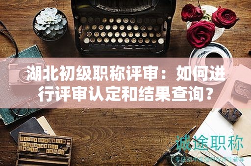 湖北初級(jí)職稱評(píng)審：如何進(jìn)行評(píng)審認(rèn)定和結(jié)果查詢？