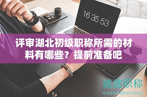 評審湖北初級職稱所需的材料有哪些？提前準(zhǔn)備吧
