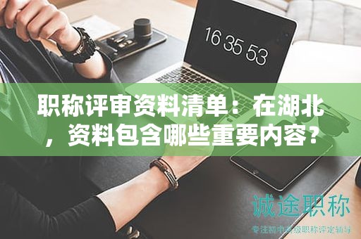 職稱評審資料清單：在湖北，資料包含哪些重要內容？