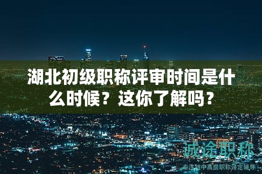 湖北初級職稱評審時間是什么時候？這你了解嗎？