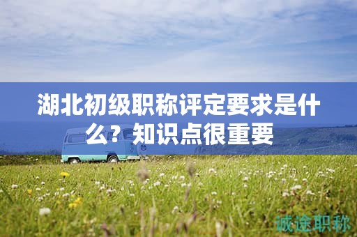 湖北初級職稱評定要求是什么？知識點很重要