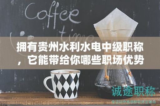 擁有貴州水利水電中級(jí)職稱(chēng)，它能帶給你哪些職場(chǎng)優(yōu)勢(shì)？