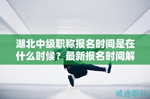 湖北中級職稱報名時間是在什么時候？最新報名時間解讀