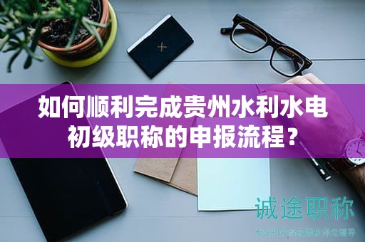 如何順利完成貴州水利水電初級職稱的申報流程？