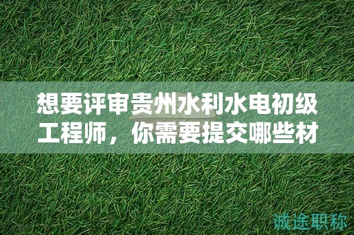 想要評審貴州水利水電初級工程師，你需要提交哪些材料？