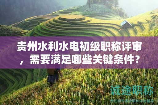 貴州水利水電初級職稱評審，需要滿足哪些關(guān)鍵條件？