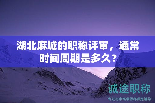 湖北麻城的職稱評(píng)審，通常時(shí)間周期是多久？
