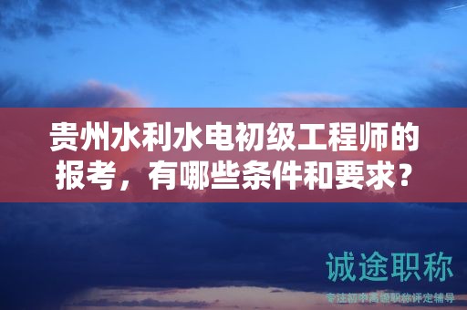 貴州水利水電初級工程師的報考，有哪些條件和要求？
