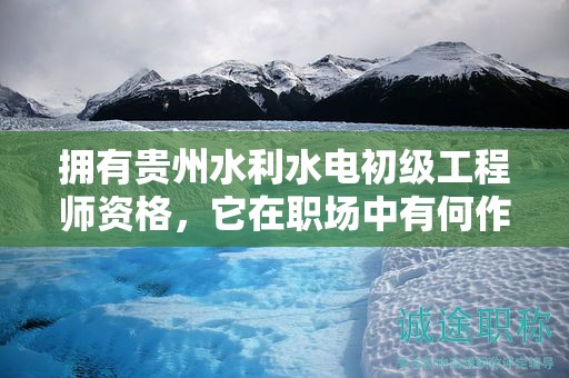擁有貴州水利水電初級工程師資格，它在職場中有何作用？