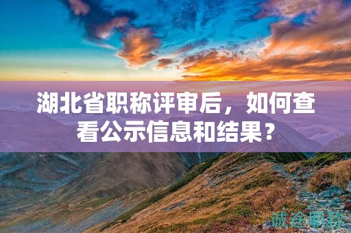 湖北省職稱評審后，如何查看公示信息和結(jié)果？