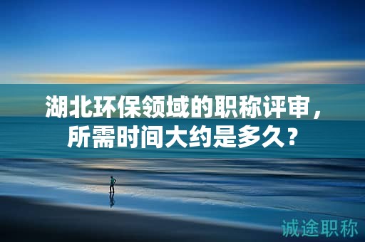 湖北環(huán)保領(lǐng)域的職稱評(píng)審，所需時(shí)間大約是多久？
