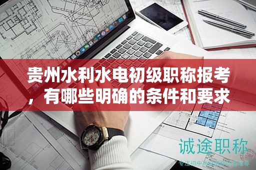 貴州水利水電初級(jí)職稱報(bào)考，有哪些明確的條件和要求？