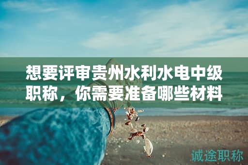 想要評審貴州水利水電中級職稱，你需要準備哪些材料？