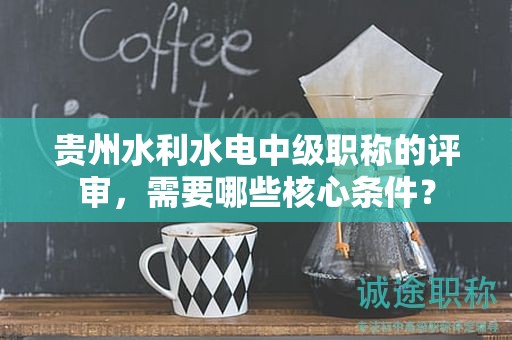 貴州水利水電中級職稱的評審，需要哪些核心條件？