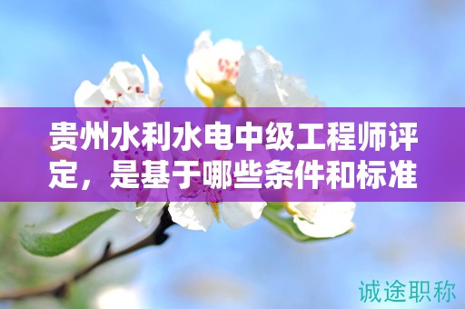 貴州水利水電中級(jí)工程師評(píng)定，是基于哪些條件和標(biāo)準(zhǔn)的？